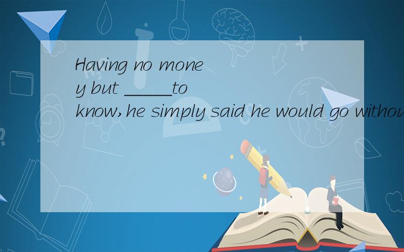 Having no money but _____to know,he simply said he would go without dinner.A.not to want angone B.not wanting anyone C.wanted no one D.to want know one