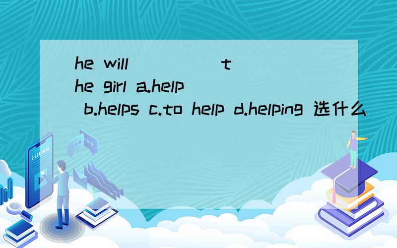 he will ____ the girl a.help b.helps c.to help d.helping 选什么