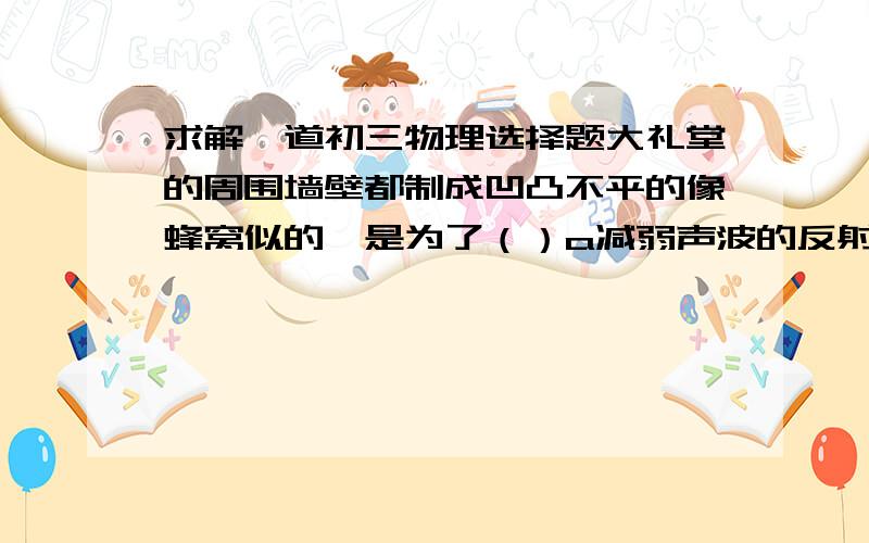 求解一道初三物理选择题大礼堂的周围墙壁都制成凹凸不平的像蜂窝似的,是为了（）a减弱声波的反射 b增强声波的反射 c增强声波的响度