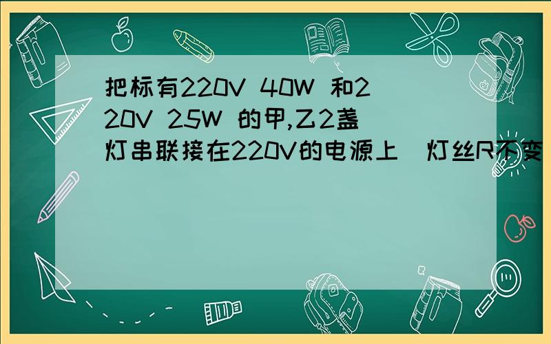 把标有220V 40W 和220V 25W 的甲,乙2盏灯串联接在220V的电源上(灯丝R不变),则下列分析中正确的是( )A.两盏灯总功率为60WB.甲灯2端的电压高于90VC.甲灯消耗的功率大于9瓦D.两盏灯总功率小于25W并说