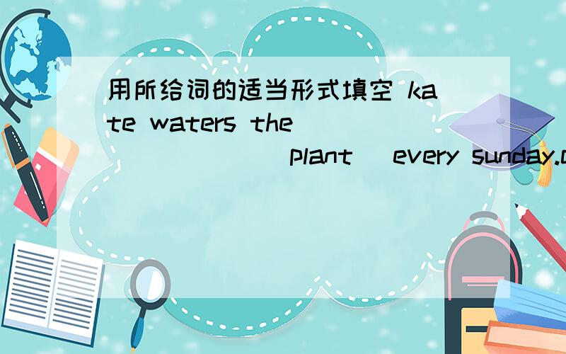 用所给词的适当形式填空 kate waters the_______(plant) every sunday.can ______(your) use a computer.