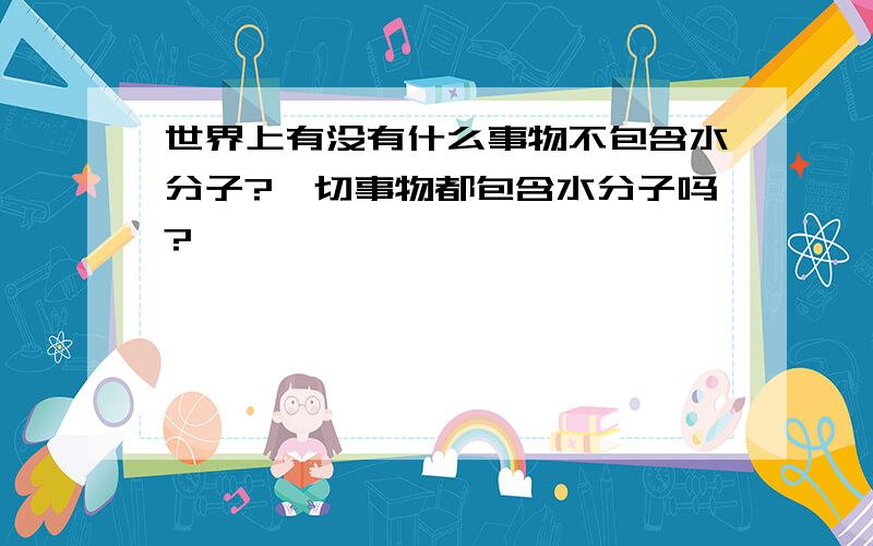 世界上有没有什么事物不包含水分子?一切事物都包含水分子吗?