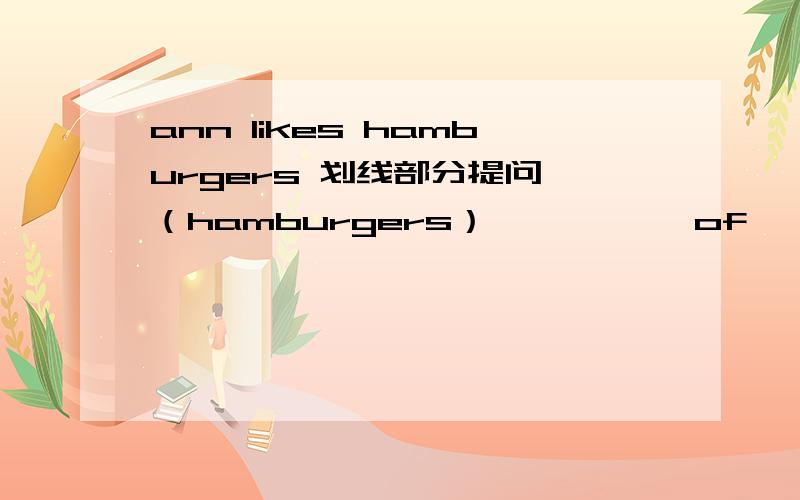 ann likes hamburgers 划线部分提问 （hamburgers） —— —— of —— —— ann like?