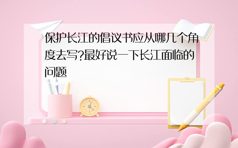 保护长江的倡议书应从哪几个角度去写?最好说一下长江面临的问题