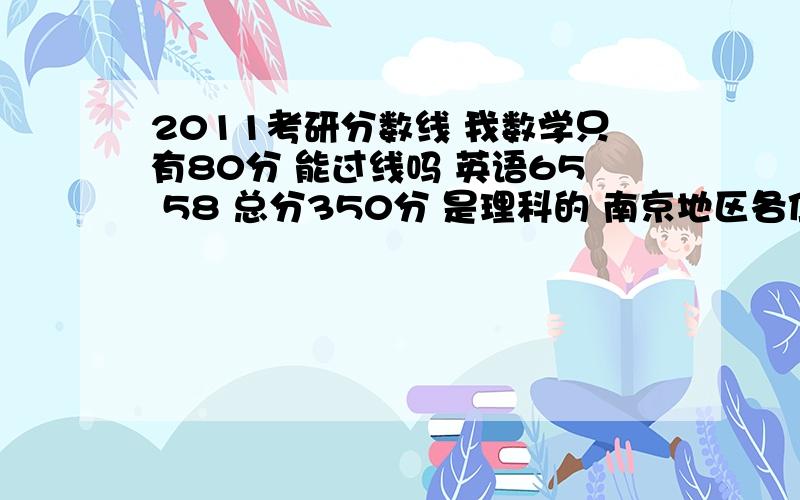 2011考研分数线 我数学只有80分 能过线吗 英语65 58 总分350分 是理科的 南京地区各位真心帮我分析下下啊