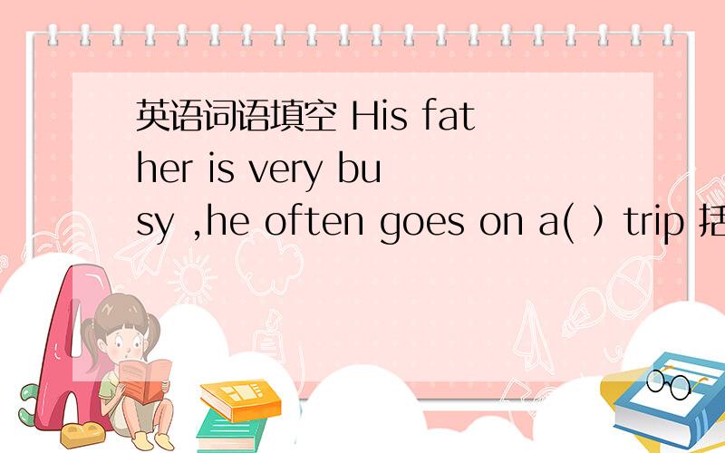 英语词语填空 His father is very busy ,he often goes on a( ）trip 括号中要填的字母是b开头