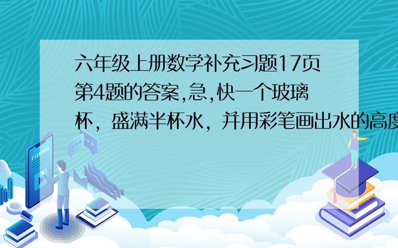 六年级上册数学补充习题17页第4题的答案,急,快一个玻璃杯，盛满半杯水，并用彩笔画出水的高度，然后把5枚一元硬币放进去 看谁卫生到了那里，如果把50枚1角硬币放入水中，结果相同吗？