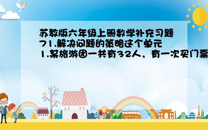 苏教版六年级上册数学补充习题71.解决问题的策略这个单元1.某旅游团一共有32人，有一次买门票共花了260元。已知成人票每张10元，儿童票每张5元。这个旅游团中成人和儿童各有多少人？2.