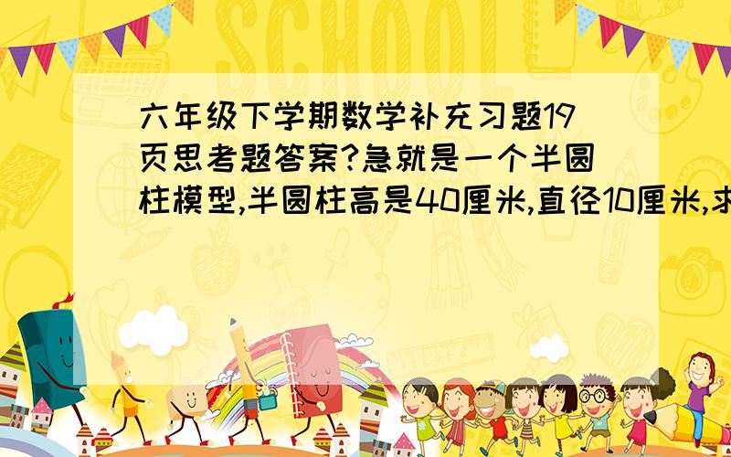 六年级下学期数学补充习题19页思考题答案?急就是一个半圆柱模型,半圆柱高是40厘米,直径10厘米,求这个半圆柱的表面积,有分拿,