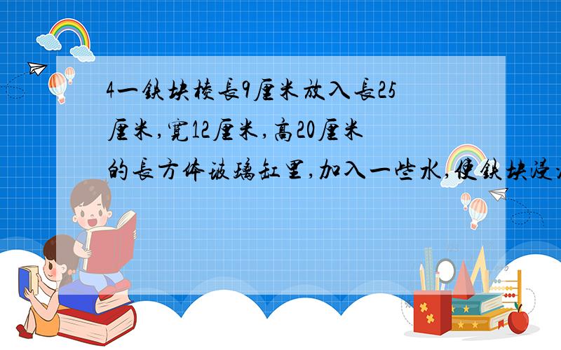 4一铁块棱长9厘米放入长25厘米,宽12厘米,高20厘米的长方体玻璃缸里,加入一些水,使铁块浸没．把铁块取出,玻璃缸里的水会下降多少厘米?