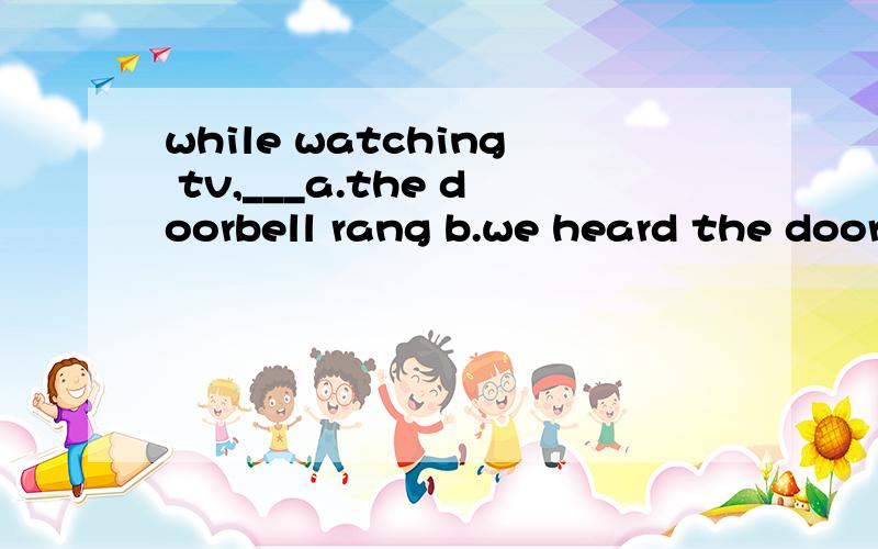 while watching tv,___a.the doorbell rang b.we heard the doorbell ring c.we heard为什么选B啊?如果是D,那前面应该怎么说?为什么不是A呢?c.we heard the doorbell rings d.we heard the doorbell rang