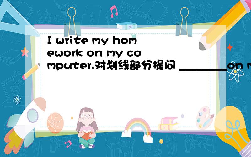 I write my homework on my computer.对划线部分提问 ________on my computer