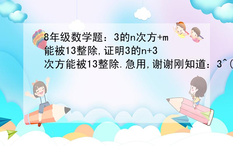 8年级数学题：3的n次方+m能被13整除,证明3的n+3次方能被13整除.急用,谢谢刚知道：3^(n+3)+m=27*3^n+m=26*3^n+(3^n+m)由于3^n+m能被13整除,而,26*3^n显然能被13整除,所以3^(n+3)+m能被13整除其中3^(n+3)表示3的n+