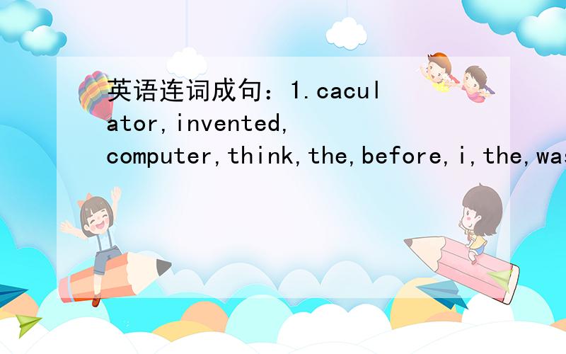 英语连词成句：1.caculator,invented,computer,think,the,before,i,the,was 2.someone,a,write,on,you,played,an,about,joke,article.3.our,twenty,said,worked,this,for,teacher,had,in,over,years,he,school.4.people,including,the,love,the,world,people,Ame