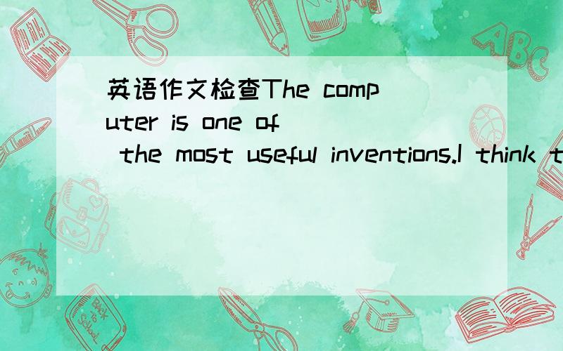 英语作文检查The computer is one of the most useful inventions.I think the computer has changed our life.We can play cames in the computer.We can study in the computer.We can listen music in the computer.Computer can help our studying .Computers