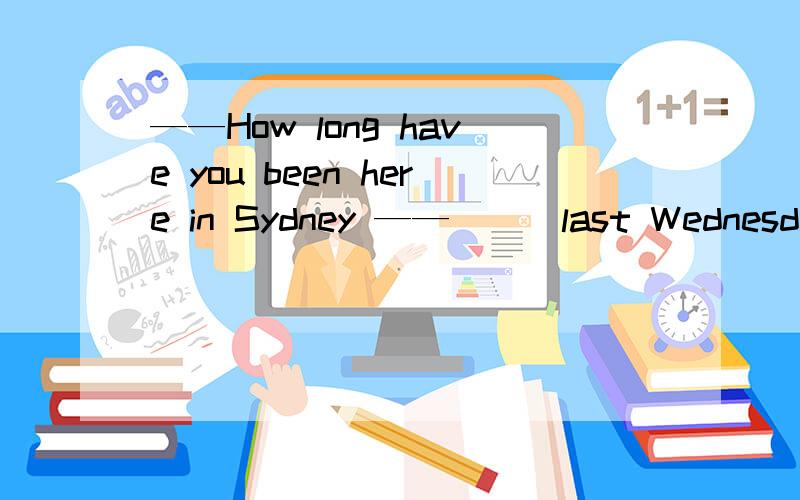 ——How long have you been here in Sydney ——___last Wednesday,I ___two days before youA.Since ; arrived B.On ; have been C.Since ; went D.On ; have arrived ,为什么?