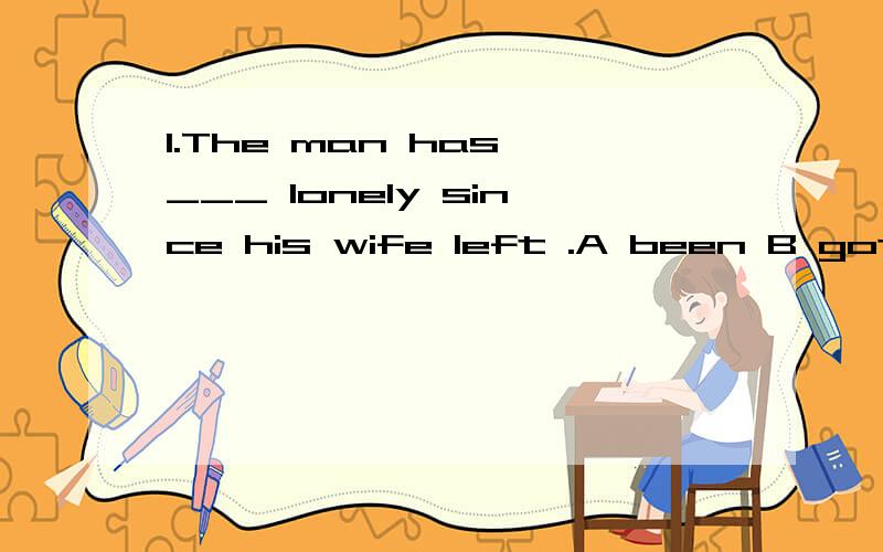 1.The man has ___ lonely since his wife left .A been B got C become D turned2.Thr light is off.Mr wang _____be in the office,A must B mustn't C can D can't 3.____ a pleasant life we are having in the century .A what B what a C how D how a 请帮我