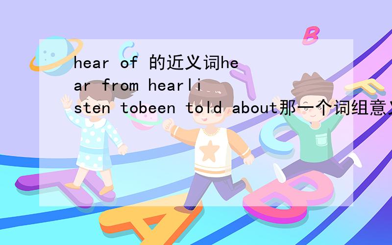 hear of 的近义词hear from hearlisten tobeen told about那一个词组意义与它相近啊?