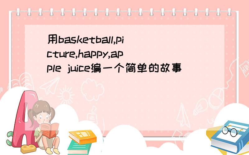 用basketball,picture,happy,apple juice编一个简单的故事