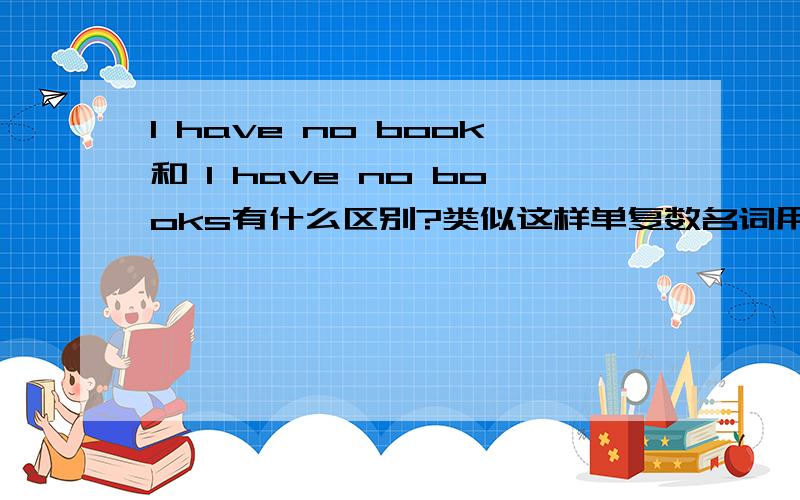 I have no book和 I have no books有什么区别?类似这样单复数名词用起来是啥区别呢no后面单复数都能接这点我在语法书上找到了，第二句起码在语法上说是没错的