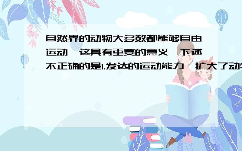 自然界的动物大多数都能够自由运动,这具有重要的意义,下述不正确的是1.发达的运动能力,扩大了动物的活动范围2.发达的运动能力,有利于觅食和避敌3.发达的运动能力,加大了对有机物的消