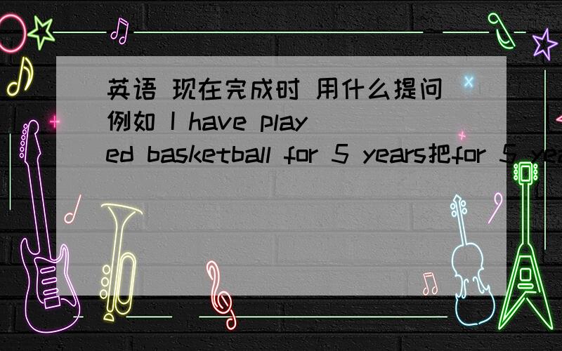 英语 现在完成时 用什么提问例如 I have played basketball for 5 years把for 5 years划线提问 怎么提问啊