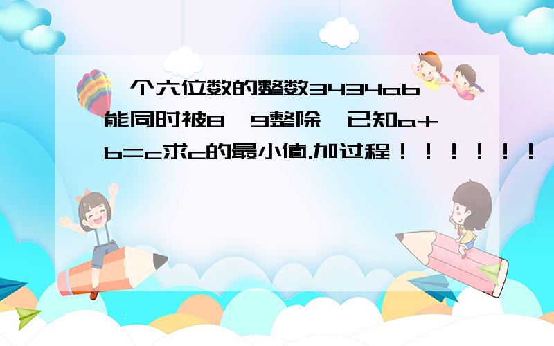 一个六位数的整数3434ab能同时被8、9整除,已知a+b=c求c的最小值.加过程！！！！！！！1谢