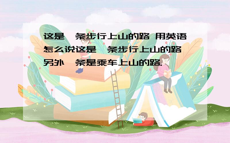 这是一条步行上山的路 用英语怎么说这是一条步行上山的路,另外一条是乘车上山的路.