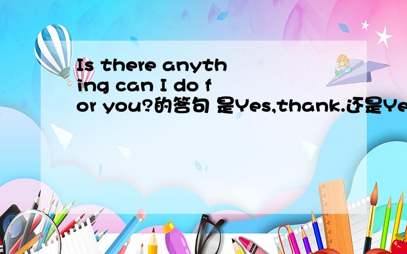 Is there anything can I do for you?的答句 是Yes,thank.还是Yes,there is.