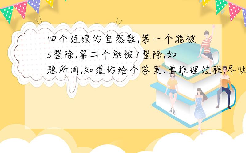 四个连续的自然数,第一个能被5整除,第二个能被7整除,如题所闻,知道的给个答案.要推理过程,尽快啊积分只要你回答对肯定送上四个连续的自然数，第一个能被5整除，第二个能被7整除，第三