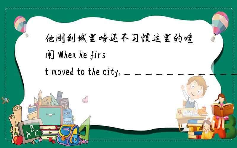 他刚到城里时还不习惯这里的喧闹 When he first moved to the city,___________.