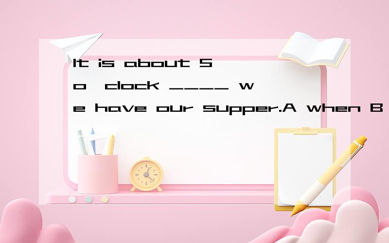 It is about 5 o'clock ____ we have our supper.A when B that 选A