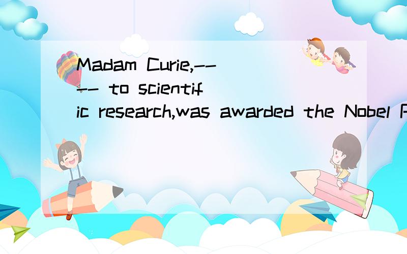 Madam Curie,---- to scientific research,was awarded the Nobel Prize twice横线里的是devoted还是who devoted?