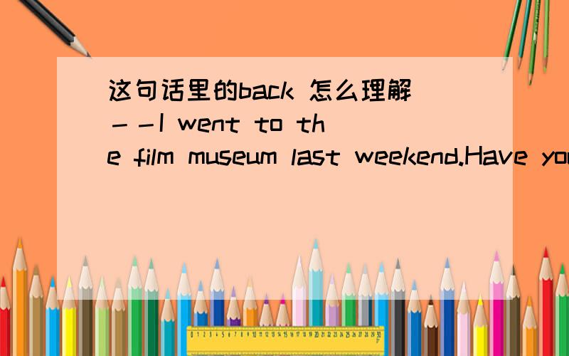 这句话里的back 怎么理解－－I went to the film museum last weekend.Have you ever been there?----- Yes ,I have .I went there back in April.请问答句中的back怎么理解呢?