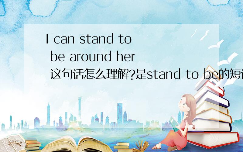 I can stand to be around her 这句话怎么理解?是stand to be的短语还是 to be around 短语?