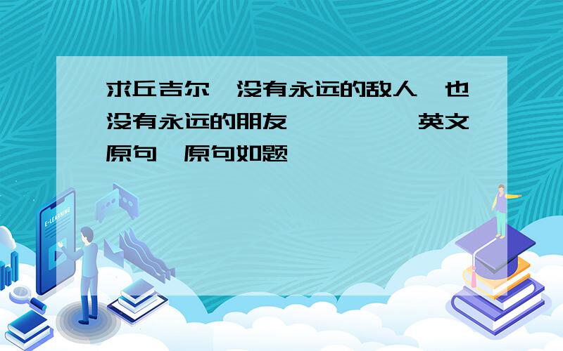 求丘吉尔『没有永远的敌人,也没有永远的朋友…………』英文原句、原句如题