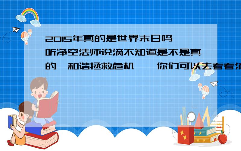 2015年真的是世界末日吗,听净空法师说滴不知道是不是真的《和谐拯救危机》,你们可以去看看滴 但是因果又是啥个意思 我真的好怕怕,但是还有点怀疑,到底是不是真的你们真的看过这个吗,