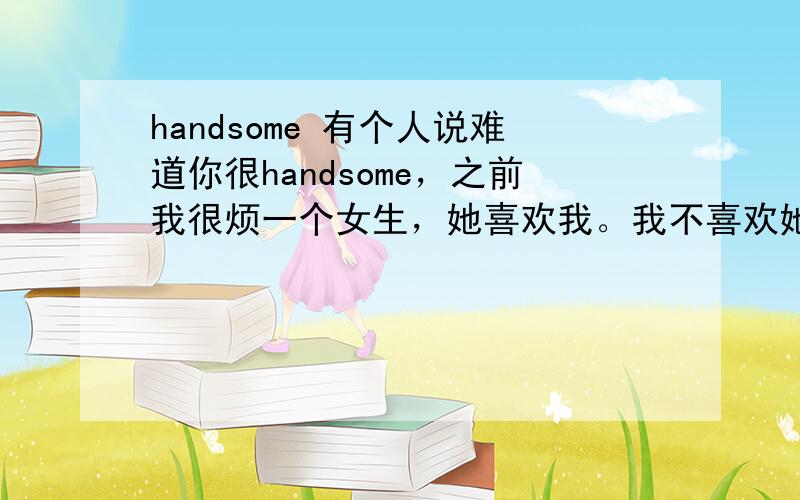 handsome 有个人说难道你很handsome，之前我很烦一个女生，她喜欢我。我不喜欢她，很害怕她。那个人这样回答的我。