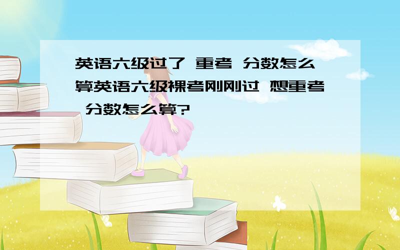 英语六级过了 重考 分数怎么算英语六级裸考刚刚过 想重考 分数怎么算?