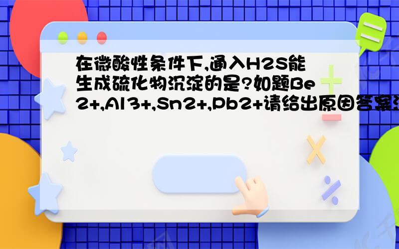 在微酸性条件下,通入H2S能生成硫化物沉淀的是?如题Be2+,Al3+,Sn2+,Pb2+请给出原因答案没有Al Be