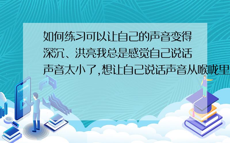 如何练习可以让自己的声音变得深沉、洪亮我总是感觉自己说话声音太小了,想让自己说话声音从喉咙里发出来,这个应该做什么练习啊,谢谢!