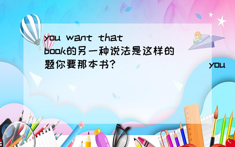 you want that book的另一种说法是这样的题你要那本书?（ ）（ ) ( ) you ( )