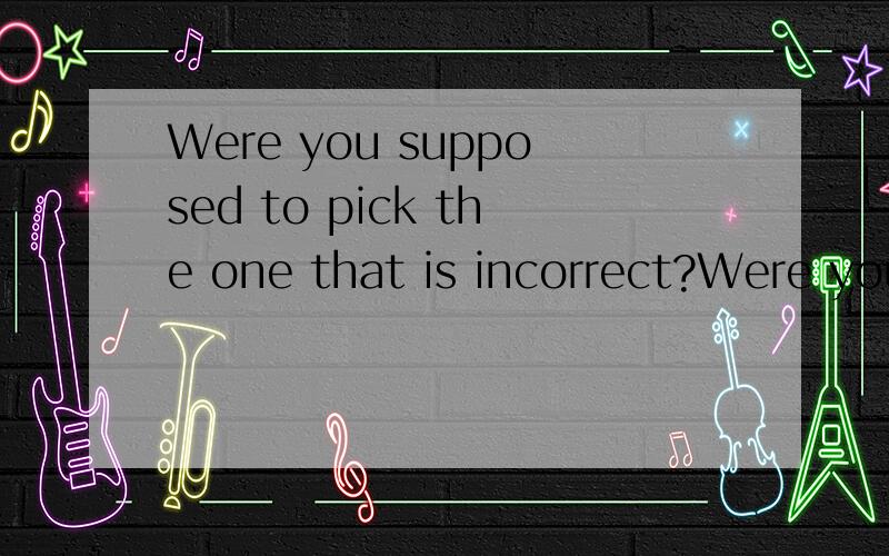 Were you supposed to pick the one that is incorrect?Were you supposed to pick the one that is incorrect?急阿急