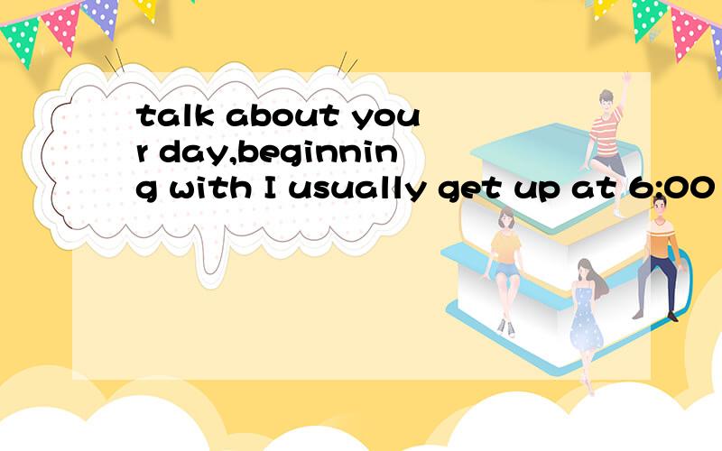 talk about your day,beginning with I usually get up at 6:00 in the morning的意思.