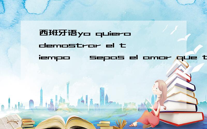 西班牙语yo quiero demostrar el tiempo 、 sepas el amor que te tengo ... 什么意思啊 翻译得好听点啊