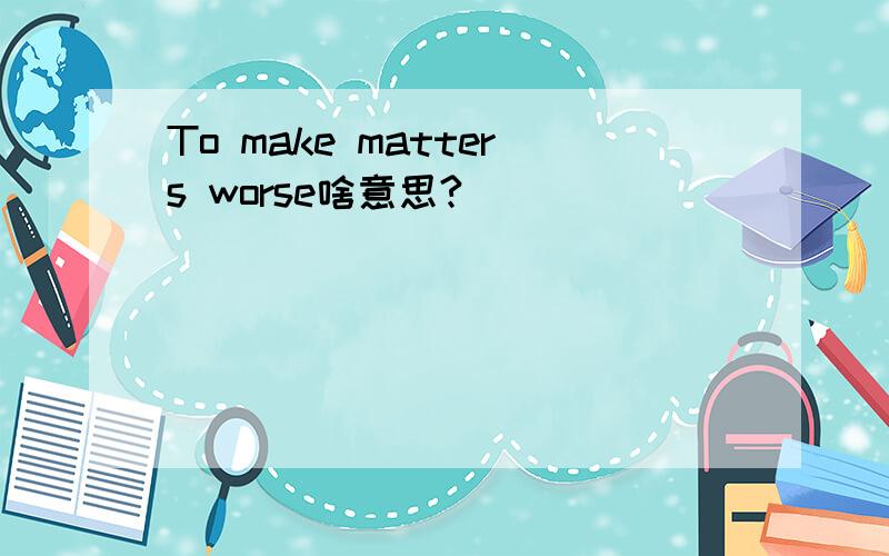 To make matters worse啥意思?