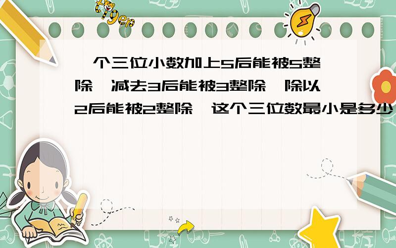 一个三位小数加上5后能被5整除,减去3后能被3整除,除以2后能被2整除,这个三位数最小是多少