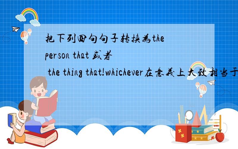 把下列四句句子转换为the person that 或者 the thing that!whichever在意义上大致相当于 the person or the thing that.whichever在从句中可用作主语、宾语或定语.如：You can pick whichever one you like.你喜欢哪个就