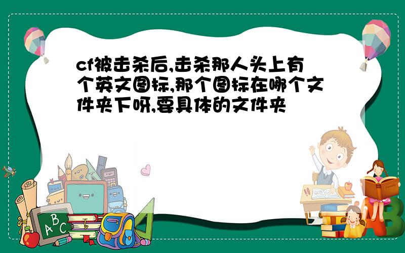 cf被击杀后,击杀那人头上有个英文图标,那个图标在哪个文件夹下呀,要具体的文件夹