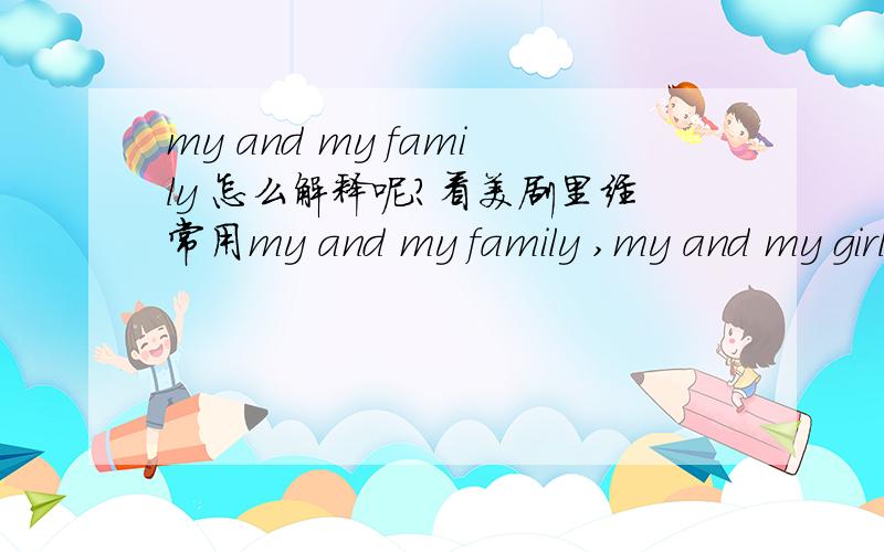 my and my family 怎么解释呢?看美剧里经常用my and my family ,my and my girlfriend但是英语不是习惯把自己放后边吗?而且为什么要用my 而不是me呢?是口语化吗?求解